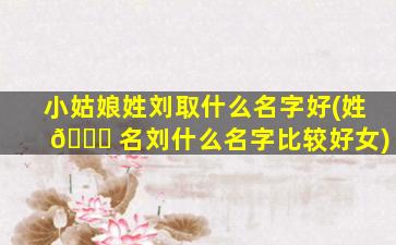 小姑娘姓刘取什么名字好(姓 🕊 名刘什么名字比较好女)